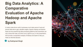 Big Data Analytics: A
Comparative
Evaluation of Apache
Hadoop and Apache
Spark
In today's data-driven world, businesses must make sense of vast and
diverse data sets to gain valuable insights. Apache Hadoop and Apache
Spark are two powerful big data processing platforms that businesses can
use to tame their data, but which one is right for you? In this presentation,
we'll provide a comparative analysis of Hadoop and Spark to help you
make an informed decision.
by Sukhpreet Singh
 