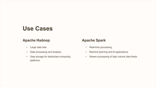 Use Cases
Apache Hadoop
• Large data sets
• Data processing and analysis
• Data storage for distributed computing
platforms
Apache Spark
• Real-time processing
• Machine learning and AI applications
• Stream processing of high volume data feeds
 