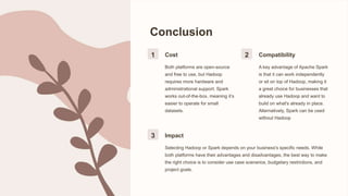 Conclusion
1 Cost
Both platforms are open-source
and free to use, but Hadoop
requires more hardware and
administrational support. Spark
works out-of-the-box, meaning it’s
easier to operate for small
datasets.
2 Compatibility
A key advantage of Apache Spark
is that it can work independently
or sit on top of Hadoop, making it
a great choice for businesses that
already use Hadoop and want to
build on what's already in place.
Alternatively, Spark can be used
without Hadoop
3 Impact
Selecting Hadoop or Spark depends on your business's specific needs. While
both platforms have their advantages and disadvantages, the best way to make
the right choice is to consider use case scenarios, budgetary restrictions, and
project goals.
 