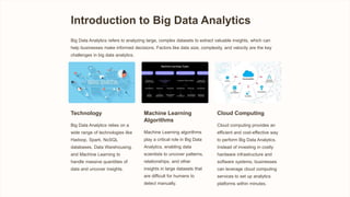 Introduction to Big Data Analytics
Big Data Analytics refers to analyzing large, complex datasets to extract valuable insights, which can
help businesses make informed decisions. Factors like data size, complexity, and velocity are the key
challenges in big data analytics.
Technology
Big Data Analytics relies on a
wide range of technologies like
Hadoop, Spark, NoSQL
databases, Data Warehousing,
and Machine Learning to
handle massive quantities of
data and uncover insights.
Machine Learning
Algorithms
Machine Learning algorithms
play a critical role in Big Data
Analytics, enabling data
scientists to uncover patterns,
relationships, and other
insights in large datasets that
are difficult for humans to
detect manually.
Cloud Computing
Cloud computing provides an
efficient and cost-effective way
to perform Big Data Analytics.
Instead of investing in costly
hardware infrastructure and
software systems, businesses
can leverage cloud computing
services to set up analytics
platforms within minutes.
 