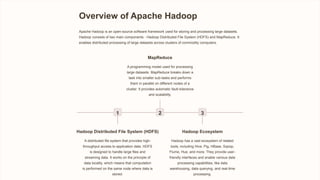 Overview of Apache Hadoop
Apache Hadoop is an open-source software framework used for storing and processing large datasets.
Hadoop consists of two main components - Hadoop Distributed File System (HDFS) and MapReduce. It
enables distributed processing of large datasets across clusters of commodity computers.
1
Hadoop Distributed File System (HDFS)
A distributed file system that provides high-
throughput access to application data. HDFS
is designed to handle large files and
streaming data. It works on the principle of
data locality, which means that computation
is performed on the same node where data is
stored.
2
MapReduce
A programming model used for processing
large datasets. MapReduce breaks down a
task into smaller sub-tasks and performs
them in parallel on different nodes of a
cluster. It provides automatic fault-tolerance
and scalability.
3
Hadoop Ecosystem
Hadoop has a vast ecosystem of related
tools, including Hive, Pig, HBase, Sqoop,
Flume, Hue, and more. They provide user-
friendly interfaces and enable various data
processing capabilities, like data
warehousing, data querying, and real-time
processing.
 