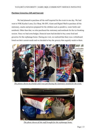 TAYLOR’S UNIVERSITY | SABD | BQS | COMMUNITY SERVICE INITIATIVE
Page | 13
Purchase Groceries, Gift and Souvenir
We had planned to purchase all the stuff required for the event in one day. We had
went to NSK Kuchai Lama, Eco Shop, Mr DIY, Giant and Digital Mall to purchase all the
stationary, snacks and prizes prepared for the children such as pendrive, water bottle and
notebook. Other than that, we also purchased the stationary and notebook for the ice breaking
session. Since we had extra budget, financial team had decided to buy some food and
groceries for the orphanage home. During pre-visit, we realized that there was a whiteboard
listed out their current needs and we decided to buy the grocery that urgently needs to them.
The photos shown my friends and I was purchasing the stationary needed for the event.
The photo shown all the stuff brought for the orphanage home.
 
