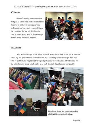 TAYLOR’S UNIVERSITY | SABD | BQS | COMMUNITY SERVICE INITIATIVE
Page | 14
4th Meeting
In the 4th
meeting, our commander
had give us a final brief on the event and the
finalized event flow to ensure everyone
understand and know their responsibility on
the event day. We had briefed about the
time to gather before went to the orphanage
and the things we should prepared.
Gift Packing
After we had brought all the things required, we needed to pack all the gift & souvenir
into a bag and give out to the children on that day. According to the orphanage, there have
total 35 children, but we prepared 40 bags of gift & souvenir just in case. I feel thankful for
the helps from my group which enable us to pack finish all the gift & souvenir quickly.
The photos shown our group are packing
all the gift & souvenir into a bag.
 