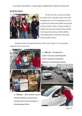 TAYLOR’S UNIVERSITY | SABD | BQS | COMMUNITY SERVICE INITIATIVE
Page | 16
EVENT DAY
On the event day, my job was to help
the media team to take photo and record video
throughout the event. The challenges for me is
to capture the moment the children enjoying the
activities clearly as there was large number of
children and our group member there. Besides,
I also enjoyed interacting with the children
while helping them to build their idea house
during the game session.
The photos below illustrate the itinerary of the event. I believe it is a memorable
experience for everyone of us.
 9:00 a.m. – We gathered at
Taylor’s University and checked the
stuff we required to bring before
departing to Good Samaritan Home.
→ 9:20 a.m. – After ensured everyone
reached, breakfast was given out to
everyone and we start our journey to
Good Samaritan Home.
 