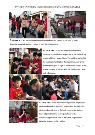 TAYLOR’S UNIVERSITY | SABD | BQS | COMMUNITY SERVICE INITIATIVE
Page | 17
 10:00 a.m. – We had reached Good Samaritan Home and carried all the stuff to there.
Everyone was ready and feel excited to meet the children there.
 10:10 a.m. – After our commander introduced
ourselves to the children, we proceed to the ice breaking
session which is Human Bingo. The children had to find
the characteristic stated on the paper among our group
and needed to give us sign to complete the Bingo. In the
session, we able to interact with the children and know
each other name.
 10:45 a.m. – After the ice breaking session, we proceed
to the workshop which conduct by Bou Sim. The objective
of the workshop is to give the basic construction industry
knowledge and the role and responsibility of the
construction profession such as Architect, Engineer and
Quantity Surveyor to the children.
 