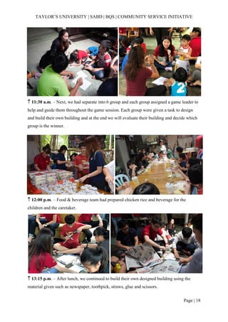 TAYLOR’S UNIVERSITY | SABD | BQS | COMMUNITY SERVICE INITIATIVE
Page | 18
 11:30 a.m. – Next, we had separate into 6 group and each group assigned a game leader to
help and guide them throughout the game session. Each group were given a task to design
and build their own building and at the end we will evaluate their building and decide which
group is the winner.
 12:00 p.m. – Food & beverage team had prepared chicken rice and beverage for the
children and the caretaker.
 13:15 p.m. – After lunch, we continued to build their own designed building using the
material given such as newspaper, toothpick, straws, glue and scissors.
 