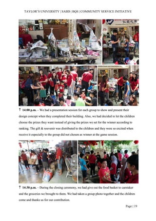 TAYLOR’S UNIVERSITY | SABD | BQS | COMMUNITY SERVICE INITIATIVE
Page | 19
 14:00 p.m. – We had a presentation session for each group to show and present their
design concept when they completed their building. Also, we had decided to let the children
choose the prizes they want instead of giving the prizes we set for the winner according to
ranking. The gift & souvenir was distributed to the children and they were so excited when
receive it especially to the group did not chosen as winner at the game session.
 14:30 p.m. – During the closing ceremony, we had give out the food basket to caretaker
and the groceries we brought to them. We had taken a group photo together and the children
come and thanks us for our contribution.
 