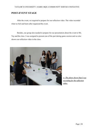 TAYLOR’S UNIVERSITY | SABD | BQS | COMMUNITY SERVICE INITIATIVE
Page | 20
POST-EVENT STAGE
After the event, we required to prepare for our reflection video. The video recorded
what we feel and learn after organized the event.
Besides, our group also needed to prepare for our presentation about the event to Ms.
Tay and the class. I was assigned to present one of the part during game session and we also
shown our reflection video in the class.
 The photo shown that I was
recording for the reflection
video.
 