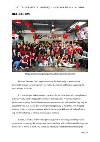TAYLOR’S UNIVERSITY | SABD | BQS | COMMUNITY SERVICE INITIATIVE
Page | 21
REFLECTION
The photo shown the group picture taken with all the children.
First and foremost, I feel appreciate to have the opportunity to work with my
groupmates as everyone in the group were putting their efforts and time in organizing this
event without any return.
It is a meaningful and memorable experience for me. I had learnt a lot throughout the
event especially when we required to interact with the children. We always need to be
patience and be caring for the children because some of them are still small and they may not
understand what they should do when the group are planning to build their own designed
building. It always need to be patience while dealing with the kids to teach and guide them
step by step in helping to build up their designed building.
Besides, I also had improved my personal growth in becoming a more responsible
person to the community. From this event, I understand that with our little act of kindness can
means a lot to people in needs. We had an opportunity to contribute to the orphanage by
 