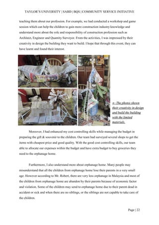 TAYLOR’S UNIVERSITY | SABD | BQS | COMMUNITY SERVICE INITIATIVE
Page | 22
teaching them about our profession. For example, we had conducted a workshop and game
session which can help the children to gain more construction industry knowledge and
understand more about the role and responsibility of construction profession such as
Architect, Engineer and Quantity Surveyor. From the activities, I was impressed by their
creativity in design the building they want to build. I hope that through this event, they can
have learnt and found their interest.
Moreover, I had enhanced my cost controlling skills while managing the budget in
preparing the gift & souvenir to the children. Our team had surveyed several shops to get the
items with cheapest price and good quality. With the good cost controlling skills, our team
able to allocate our expenses within the budget and have extra budget to buy groceries they
need to the orphanage home.
Furthermore, I also understand more about orphanage home. Many people may
misunderstand that all the children from orphanage home lose their parents in a very small
age. However according to Mr. Robert, there are very less orphanage in Malaysia and most of
the children from orphanage home are abandon by their parents because of economic factor
and violation. Some of the children may send to orphanage home due to their parent dead in
accident or sick and when there are no siblings, or the siblings are not capable to take care of
the children.
 The photos shown
their creativity in design
and build the building
with the limited
materials.
 