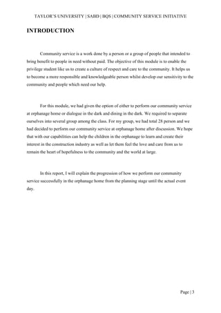 TAYLOR’S UNIVERSITY | SABD | BQS | COMMUNITY SERVICE INITIATIVE
Page | 3
INTRODUCTION
Community service is a work done by a person or a group of people that intended to
bring benefit to people in need without paid. The objective of this module is to enable the
privilege student like us to create a culture of respect and care to the community. It helps us
to become a more responsible and knowledgeable person whilst develop our sensitivity to the
community and people which need our help.
For this module, we had given the option of either to perform our community service
at orphanage home or dialogue in the dark and dining in the dark. We required to separate
ourselves into several group among the class. For my group, we had total 28 person and we
had decided to perform our community service at orphanage home after discussion. We hope
that with our capabilities can help the children in the orphanage to learn and create their
interest in the construction industry as well as let them feel the love and care from us to
remain the heart of hopefulness to the community and the world at large.
In this report, I will explain the progression of how we perform our community
service successfully in the orphanage home from the planning stage until the actual event
day.
 
