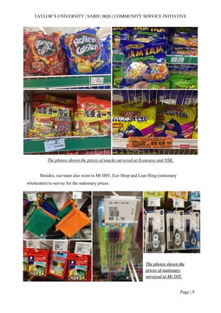 TAYLOR’S UNIVERSITY | SABD | BQS | COMMUNITY SERVICE INITIATIVE
Page | 9
The photos shown the prices of snacks surveyed at Econsave and NSK.
Besides, our team also went to Mr DIY, Eco Shop and Lian Hing (stationary
wholesaler) to survey for the stationary prices.
The photos shown the
prices of stationary
surveyed at Mr DIY.
 