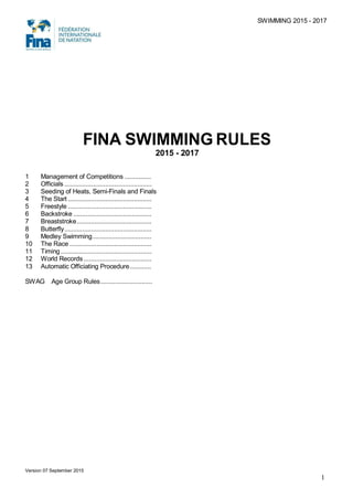 SWIMMING 2015 - 2017
FINA SWIMMING RULES
2015 - 2017
1 Management of Competitions ...............
2 Officials .................................................
3 Seeding of Heats, Semi-Finals and Finals
4 The Start ...............................................
5 Freestyle ...............................................
6 Backstroke ............................................
7 Breaststroke..........................................
8 Butterfly.................................................
9 Medley Swimming.................................
10 The Race ..............................................
11 Timing ...................................................
12 World Records ......................................
13 Automatic Officiating Procedure............
SWAG Age Group Rules.............................
Version 07 September 2015
1
 