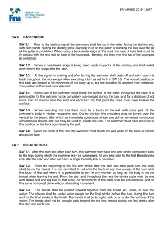 SWIMMING 2015 - 2017
SW 6 BACKSTROKE
SW 6.1 Prior to the starting signal, the swimmers shall line up in the water facing the starting end,
with both hands holding the starting grips. Standing in or on the gutter or bending the toes over the lip
of the gutter is prohibited. When using a backstroke ledge at the start, the toes of both feet must be
in contact with the end wall or face of the touchpad. Bending the toes over the top of the touchpad
is prohibited.
SW 6.2 When a backstroke ledge is being used, each inspector at the starting end shall install
and remove the ledge after the start.
SW 6.3 At the signal for starting and after turning the swimmer shall push off and swim upon his
back throughout the race except when executing a turn as set forth in SW 6.5. The normal position on
the back can include a roll movement of the body up to, but not including 90 degrees from horizontal.
The position of the head is not relevant.
SW 6.4 Some part of the swimmer must break the surface of the water throughout the race. It is
permissible for the swimmer to be completely sub-merged during the turn, and for a distance of not
more than 15 metres after the start and each turn. By that point the head must have broken the
surface.
SW 6.5 When executing the turn there must be a touch of the wall with some part of the
swimmer’s body in his/her respective lane. During the turn the shoulders may be turned over the
vertical to the breast after which an immediate continuous single arm pull or immediate continuous
simultaneous double arm pull may be used to initiate the turn. The swimmer must have returned to
the position on the back upon leaving the wall.
SW 6.6 Upon the finish of the race the swimmer must touch the wall while on the back in his/her
respective lane.
SW 7 BREASTSTROKE
SW 7.1 After the start and after each turn, the swimmer may take one arm stroke completely back
to the legs during which the swimmer may be submerged. At any time prior to the first Breaststroke
kick after the start and after each turn a single butterfly kick is permitted.
SW 7.2 From the beginning of the first arm stroke after the start and after each turn, the body
shall be on the breast. It is not permitted to roll onto the back at any time except at the turn after
the touch of the wall where it is permissible to turn in any manner as long as the body is on the
breast when leaving the wall. From the start and throughout the race the stroke cycle must be one
arm stroke and one leg kick in that order. All movements of the arms shall be simultaneous and on
the same horizontal plane without alternating movement.
SW 7.3 The hands shall be pushed forward together from the breast on, under, or over the
water. The elbows shall be under water except for the final stroke before the turn, during the turn
and for the final stroke at the finish. The hands shall be brought back on or under the surface of the
water. The hands shall not be brought back beyond the hip line, except during the first stroke after
the start and each turn.
 