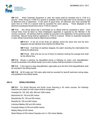 SWIMMING 2015 - 2017
SW 11.2 When Automatic Equipment is used, the results shall be recorded only to 1/100 of a
second. When timing to 1/1000 of a second is available, the third digit shall not be recorded or used
to determine time or placement. In the event of equal times, all swimmers who have recorded the
same time at 1/100 of a second shall be accorded the same placing. Times displayed on the
electronic scoreboard should show only to 1/100 of a second.
SW 11.3 Any timing device that is terminated by an official shall be considered a watch. Such
manual times must be taken by three timekeepers appointed or approved by the Member in the
country concerned. All watches shall be certified as accurate to the satisfaction of the governing body
concerned. Manual timing shall be registered to 1/100 of a second. Where no Automatic Equipment
is used, official manual times shall be determined as follows:
SW 11.3.1 If two (2) of the three (3) watches record the same time and the third
disagrees, the two identical times shall be the official time.
SW 11.3.2 If all three (3) watches disagree, the watch recording the intermediate time
shall be the official time.
SW 11.3.3 With only two (2) out of three (3) watches working the average time shall
be the official time.
SW 11.4 Should a swimmer be disqualified during or following an event, such disqualification
should be recorded in the official results, but no time or place shall be recorded or announced.
SW 11.5 In the case of a relay disqualification, legal splits up to the time of the disqualification shall
be recorded in the official results.
SW 11.6 All 50 metre and 100 metre splits shall be recorded for lead-off swimmers during relays
and published in the official results.
SW 12 WORLD RECORDS
SW 12.1 For World Records and World Junior Records in 50 metre courses, the following
distances and styles for both sexes shall be recognised:
Freestyle 50, 100, 200, 400, 800 and 1500 metres
Backstroke 50, 100 and 200 metres
Breaststroke 50, 100 and 200 metres
Butterfly 50, 100 and 200 metres
Individual Medley 200 and 400 metres
Freestyle Relays 4x100 and 4x200 metres
Medley Relay 4x100 metres
Mixed Relays 4x100 metres Freestyle and 4 x 100 metres Medley
 