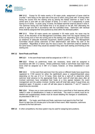 SWIMMING 2015 - 2017
SW 3.1.2 Except for 50 metre events in 50 metre pools, assignment of lanes shall be
(number 1 lane being on the right side of the pool (0 when using pools with 10 lanes) when
facing the course from the starting end) by placing the fastest swimmer or team in the
centre lane in pool with an odd number of lanes, or in lane 3 or 4 respectively in pools
having 6 or 8 lanes. In pools using 10 lanes, the fastest swimmer shall be placed in lane 4.
The swimmer having the next fastest time is to be placed on his left, then alternating the
others to right and left in accordance with the submitted times. Swimmers with identical
times shall be assigned their lane positions by draw within the aforesaid pattern.
SW 3.1.3 When 50 metre events are contested in 50 metre pools, the races may be
swum, at the discretion of the Management Committee, either from the regular starting end
to the turning end or from the turning end to the starting end, depending upon such factors
as existence of adequate Automatic Equipment, starter's position, etc. The Management
Committee should advise swimmers of their determination well before the start of the
competition. Regardless of which way the race is swum, the swimmers shall be seeded in
the same lanes in which they would be seeded if they were both starting and finishing at the
starting end.
SW 3.2 Semi-Finals and Finals
SW 3.2.1 In the semi-finals heats shall be assigned as in SW 3.1.1.2.
SW 3.2.2 Where no preliminary heats are necessary, lanes shall be assigned in
accordance with SW 3.1.2 above. Where preliminary heats or semi-finals have been held,
lanes shall be assigned as in SW 3.1.2 based, however, on times established in such
heats.
SW 3.2.3 In the event that swimmers from the same or different heats have equal times
registered to 1/100 second for either the eighth/tenth place or sixteenth/twentieth place
depending on the use of 8 or 10 lanes, there shall be a swim-off to determine which
swimmer shall advance to the appropriate finals. Such swim-off shall take place after all
involved swimmers have completed their heats at a time agreed between the event
management and the parties involved. Another swim-off shall take place if equal times are
registered again. If required, a swim off will take place to determine 1st
and 2nd
reserve if
equal times are recorded.
.
SW 3.2.4 Where one or more swimmers scratch from a semi-final or final reserves will be
called in order of classifications in heats or semi-finals. The event or events must be re-
seeded and supplementary sheets must be issued detailing the changes or substitutions,
as prescribed in SW 3.1.2.
SW 3.2.5 For heats, semi-finals and finals, swimmers must report to the First Call
Room no later than 20 minutes prior to the start of their event. After inspection, swimmers
proceed to the final call-room.
SW 3.3 In other competitions, the draw system may be used for assigning lane positions.
 