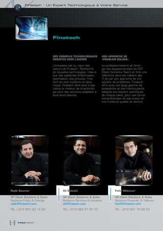 Finatech : un expert technologique à votre service




                              finatech
                                 intégrateur de solutions


                              DES cONSEILS TEcHNOLOGIQUES             UNE APPROcHE DE
                              ORIENTES VERS L’AVENIR                  «PRObLEM SOLVER»

                              L’innovation est au cœur des            Le professionnalisme et l’éner-
                              valeurs de Finatech. Recherche          gie des équipes-conseils du CST
                              de nouvelles technologies, mise à       (Client Solutions Team) en font une
                              jour des systèmes d’information,        référence dans les métiers des
                              optimisation des process, Fina-         TI de par son approche de «ré-
                              tech se veut moderne et dyna-           solution de problème». Finatech
                              mique. Finatech offre ainsi à ses       offre ainsi une large gamme de
                              clients le meilleur de la technolo-     prestations et des interlocuteurs
                              gie pour des solutions adaptées à       adaptés aux besoins spécifiques
                              tous leurs besoins.                     de chaque client, pour une bonne
                                                                      compréhension de ses enjeux et
                                                                      une meilleure qualité de service.




Najib baamer                          Ali bettahi                               Fahd Mekouar

VP Client Solutions & Sales           VP Client Solutions & Sales               VP Client Solutions & Sales
Secteurs Public & Energie             Secteurs Services & Industrie             Secteurs Financier & Télécom
najib@finatech.com                    ali@finatech.com                          fahd@finatech.com

TEL :+212 661 22 14 93                TEL :+212 663 57 50 10                    TEL :+212 661 15 99 23



12   finatech
 