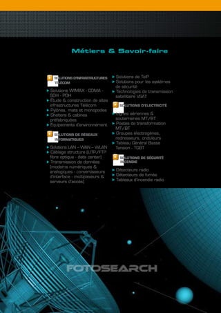 Métiers & savoir-faire
             les solutions infrastructures
             & réseaux

  SOLUTIONS D’INFRASTRUcTURES    Solutions de ToIP
  TéLécOM                        Solutions pour les systèmes
                                 de sécurité
 Solutions WIMAX - CDMA -        Technologies de transmission
SDH - PDH                        satellitaire VSAT
 Étude & construction de sites
infrastructures Télécom           SOLUTIONS D’ELEcTRIcITé
 Pylônes, mats et monopodes
 Shelters & cabines              Lignes aériennes &
préfabriquées                    souterraines MT/BT
 Équipements d’environnement     Postes de transformation
                                 MT/BT
  SOLUTIONS DE RéSEAUx           Groupes électrogènes,
  INFORMATIQUES                  redresseurs, onduleurs
                                 Tableau Général Basse
Solutions LAN – WAN – WLAN       Tension - TGBT
 Câblage structure (UTP/FTP
fibre optique - data center)       SOLUTIONS DE SécURITé
 Transmission de données           INcENDIE
(modems numériques &
analogiques - convertisseurs     Détecteurs radio
d’interface - multiplexeurs &    Détecteurs de fumée
serveurs d’accès)                Tableaux d’incendie radio




                                                                finatech   17
 