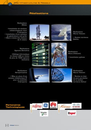 pôle infrastructures & réseaux




                                  Réalisations



                 Réalisations
                       Météo

    •Installation de stations
       météorologiques dans
                 4 aéroports                           Réalisations
• Installation d’une centaine                          Maroc Telecom
   de générateurs anti grêle
• Mise à niveau des réseaux                            • Station terrienne
                  de 5 radars                          Dakhla




                   Réalisations
             Agences bancaires
                                                 Réalisations
          •Câblage informatique                  wana (Télécom)
        et réseau LAN au niveau
       de plus de 1500 agences                   • Installation pylônes
                      bancaires




                 Réalisations                          Réalisations
              Aéroportuaires                           Maroc Telecom

        • Mise en place d’une                          • Remise en état
      solution téléphonique IP                         du parc paraboles
             pour un ensemble                          de la station
                   d’aéroports                         terrienne Sehoul




 Partenaires
 technologiques




 22     finatech
 