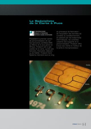 Le spécialiste
de la carte à Puce


    UN SAVOIR-FAIRE                  du processus de fabrication :
    INEGALE A TRAVERS                de l’acquisition des données sé-
    FINATEcH cARD SYSTEMS
                                     curisées au conditionnement,
                                     en passant par les traitements
Possédant le premier centre
                                     informatiques, les contrôles
de personnalisation de car-
                                     unitaires des supports et la
tes bancaires certifiées EMC
                                     personnalisation. Finatech offre
au Maroc et le plus grand en
                                     à tous ses clients le meilleur de
Afrique, Finatech est le spé-
                                     la carte à microprocesseur.
cialiste de la carte, qu’elle soit
bancaire, financière, télécom
ou de fidélité. Finatech Card
Systems intervient tout au long




                                                          finatech       31
 