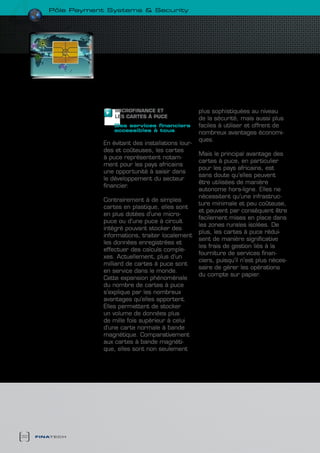 pôle payment systems & security




                        MIcROFINANcE ET                  plus sophistiquées au niveau
                        LES cARTES à PUcE                de la sécurité, mais aussi plus
                        des services financiers          faciles à utiliser et offrent de
                        accessibles à tous
                                                         nombreux avantages économi-
                                                         ques.
                    En évitant des installations lour-
                    des et coûteuses, les cartes
                                                         Mais le principal avantage des
                    à puce représentent notam-
                                                         cartes à puce, en particulier
                    ment pour les pays africains
                                                         pour les pays africains, est
                    une opportunité à saisir dans
                                                         sans doute qu’elles peuvent
                    le développement du secteur
                                                         être utilisées de manière
                    financier.
                                                         autonome hors-ligne. Elles ne
                                                         nécessitent qu’une infrastruc-
                    Contrairement à de simples
                                                         ture minimale et peu coûteuse,
                    cartes en plastique, elles sont
                                                         et peuvent par conséquent être
                    en plus dotées d’une micro-
                                                         facilement mises en place dans
                    puce ou d’une puce à circuit
                                                         les zones rurales isolées. De
                    intégré pouvant stocker des
                                                         plus, les cartes à puce rédui-
                    informations, traiter localement
                                                         sent de manière significative
                    les données enregistrées et
                                                         les frais de gestion liés à la
                    effectuer des calculs comple-
                                                         fourniture de services finan-
                    xes. Actuellement, plus d’un
                                                         ciers, puisqu’il n’est plus néces-
                    milliard de cartes à puce sont
                                                         saire de gérer les opérations
                    en service dans le monde.
                                                         du compte sur papier.
                    Cette expansion phénoménale
                    du nombre de cartes à puce
                    s’explique par les nombreux
                    avantages qu’elles apportent.
                    Elles permettent de stocker
                    un volume de données plus
                    de mille fois supérieur à celui
                    d’une carte normale à bande
                    magnétique. Comparativement
                    aux cartes à bande magnéti-
                    que, elles sont non seulement




32   finatech
 