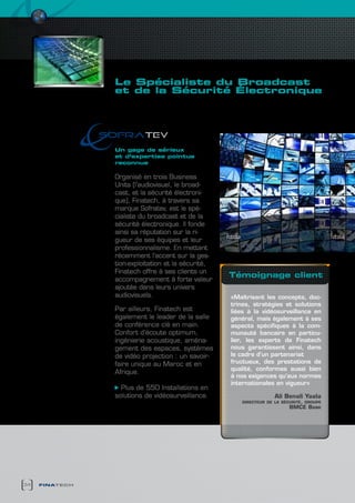 Le spécialiste du Broadcast
                et de la sécurité électronique
                    rigueur et Maîtrise


                               v
                Un gage de sérieux
                et d’expertise pointue
                reconnue

                Organisé en trois Business
                Units (l’audiovisuel, le broad-
                cast, et la sécurité électroni-
                que), Finatech, à travers sa
                marque Sofratev, est le spé-
                cialiste du broadcast et de la
                sécurité électronique. Il fonde
                ainsi sa réputation sur la ri-
                gueur de ses équipes et leur
                professionnalisme. En mettant
                récemment l’accent sur la ges-
                tion-exploitation et la sécurité,
                Finatech offre à ses clients un
                                                    témoignage client
                accompagnement à forte valeur
                ajoutée dans leurs univers
                audiovisuels.                       «Maîtrisant les concepts, doc-
                                                    trines, stratégies et solutions
                Par ailleurs, Finatech est          liées à la vidéosurveillance en
                également le leader de la salle     général, mais également à ses
                de conférence clé en main.          aspects spécifiques à la com-
                Confort d’écoute optimum,           munauté bancaire en particu-
                ingénierie acoustique, aména-       lier, les experts de Finatech
                gement des espaces, systèmes        nous garantissent ainsi, dans
                de vidéo projection : un savoir-    le cadre d’un partenariat
                faire unique au Maroc et en         fructueux, des prestations de
                                                    qualité, conformes aussi bien
                Afrique.
                                                    à nos exigences qu’aux normes
                                                    internationales en vigueur»
                  Plus de 550 Installations en
                solutions de vidéosurveillance.                     Ali benali Yaala
                                                       directeur de la sécurité, groupe
                                                                          bmce bank




34   finatech
 