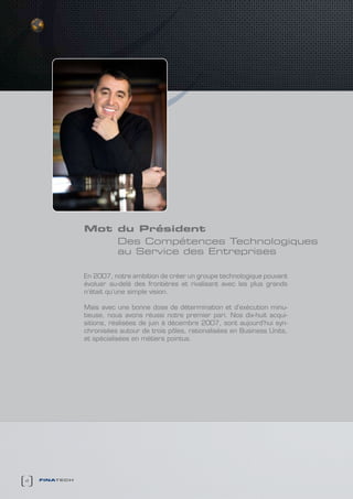 Mot du Président
                   des compétences technologiques
                   au service des entreprises

               En 2007, notre ambition de créer un groupe technologique pouvant
               évoluer au-delà des frontières et rivalisant avec les plus grands
               n’était qu’une simple vision.

               Mais avec une bonne dose de détermination et d’exécution minu-
               tieuse, nous avons réussi notre premier pari. Nos dix-huit acqui-
               sitions, réalisées de juin à décembre 2007, sont aujourd’hui syn-
               chronisées autour de trois pôles, rationalisées en Business Units,
               et spécialisées en métiers pointus.




4   finatech
 