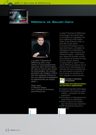 pôle it services & Offshoring




                     Métiers et savoir-faire
                       des solutions pour
                       chaque Besoin

                                                          Le pôle IT Services & Offshoring
                                                          accompagne ses clients dans
                                                          la conception et l’exploitation de
                                                          leurs systèmes d’information.
                                                          Grâce à ses Business Units, le
                                                          pôle offre à ses clients :
                                                          le conseil informatique, forma-
                                                          tions techniques, conception et
                                                          développement d’applications
                                                          spécifiques, mise en œuvre d’ar-
                                                          chitecture logiciel, Webmarke-
                                                          ting, bases de données complè-
                                                          tes juridiques et fiscales connues
                     « Le pôle IT Services &              sous la marque Artémis.
                     Offshoring offre à ses               Le savoir-faire du pôle IT Servi-
                     clients un accompagnement            ces & Offshoring s’appuie sur la
                     rigoureux dans leurs projets         performance des équipes et la
                     de mise en oeuvre des nouvel-        diversité de leurs compétences,
                     les technologies. Sa mission         leur permettant de garantir à
                     principale est d’aligner l’effica-   leurs clients les solutions les
                     cité des systèmes d’informa-         plus adaptées à leurs besoins.
                     tion aux objectifs stratégiques
                     et opérationnels de chaque               SOLUTIONS IT SERVIcES
                                                              & OFFSHORING
                     client ».
                                                          intégration & implémentation
                     Yassir Jorio                         de solutions applicatives
                     vp directeur general.
                     pole it services   &   offshoring      Conseil et ingénierie informatique
                     yassir@finatech.com                    Intégration de solutions appli-
                                                            catives : conception et déve-
                                                            loppement
                                                            Conception et développement
                                                            d’applications spécifiques
                                                            Mise en œuvre et support
                                                            des infrastructures logicielles
                                                            ERP (Entreprise Resource
                                                            Planning)




40   finatech
 