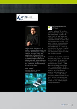 le Meilleur de l’information
        en droit et gestion
                                       LE DROIT ET LA GESTION
                                       POUR TOUS

                                   Pendant près de 17 années,
                                   forte d’une méthodologie éprou-
                                   vée et exclusive, Finatech à
                                   travers sa marque Artémis a
                                   collecté, traité, corrigé, intégré,
                                   compilé et enrichi tous les docu-
                                   ments juridiques que ses juris-
                                   tes ont estimé pertinents, pour
                                   les présenter en permanence
                                   aux clients dans un cadre de
«Artémis est aujourd’hui le        recherche et de lecture confor-
leader marocain incontesté des     tables, et en veillant à leur en
services d’information juridique   assurer une actualisation conti-
pour les professionnels. Ce        nue et systématique.
succès est le fruit de la per-
sévérance et de l’engagement       Ce travail de fourmis a permis
inconditionnel de nos équipes      à Finatech à travers sa marque
qui n’ont jamais cessé d’innover   Artémis, au fil du temps, de
pour s’adapter en permanence       constituer un patrimoine docu-
aux exigences professionnelles     mentaire de plus de 500 000
de notre marché».                  documents juridiques, éclatés
                                   entre plusieurs bases de don-
Nabil Haffad                       nées thématiques (base fiscale,
directeur general artemis          base du droit des affaires,
nabil@finatech.com                 base de la jurisprudence ma-
                                   rocaine, base des bulletins
                                   officiels du Maroc depuis 1912
                                   etc.), totalement revues ces
                                   derniers mois pour améliorer
                                   encore plus le confort de tra-
                                   vail de ses clients.




                                                         finatech        43
 