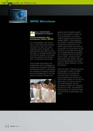 pôle it services & Offshoring




                        BPO services



                            RéELLE OPPORTUNITé              gestion de la relation spécifi-
                            écONOMIQUE ET SOcIALE           que, la certification qualité et
                                                            la normalisation, ou encore
                        L’externalisation des
                        processus métier (BPO)
                                                            l’externalisation de processus
                                                            métier (BPO). C’est pourquoi
                        La mondialisation de l’écono-       les centres d’appels offshores
                        mie a induit des phénomènes         constituent aujourd’hui une
                        nouveaux au sein des orga-          réelle opportunité économique
                        nisations parmi lesquels : la       et sociale car d’une part, ils ap-
                        globalisation des offres et des     portent une solution concrète
                        services, la standardisation des    aux problématiques de gestion
                        normes de qualité, la compéti-      de la relation et de la connais-
                        tivité des facteurs de produc-      sance client, et d’autre part
                        tion, la réduction des coûts…       permettent de réaliser des éco-
                                                            nomies significatives de coûts
                        Pour toutes ces raisons, les        grâce à l’externalisation de leur
                        entreprises ont du s’adapter et     processus.
                        inventer de nouvelles méthodes
                        de fonctionnement. A cet égard,     Dans ce sens, Finatech en tant
                        de nouveaux processus sont de-      qu’opérateur leader en BPO,
                        venus impératifs tels la connais-   offre grâce à sa présence
                        sance du client à travers une       commerciale en Europe un
                                                            accompagnement de bout en
                                                            bout à ses clients en vue de les
                                                            aider dans la mise en œuvre
                                                            de l’externalisation de leur
                                                            processus métier qu’il s’agisse
                                                            de service client, de standard
                                                            téléphonique, de recouvrement
                                                            ou encore de la génération de
                                                            trafic.




   46   finatech
 