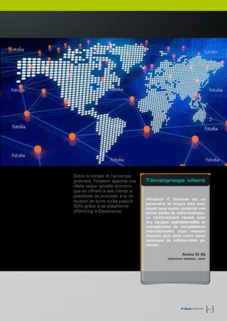 Outre le conseil et l’accompa-
gnement, Finatech apporte une      témoignage client
réelle valeur ajoutée économi-
que en offrant à ses clients la
possibilité de procéder à la ré-
                                   «Finatech IT Services est un
duction de leurs coûts jusqu’à
                                   partenaire de longue date avec
50% grâce à sa plateforme          lequel nous avons construit une
offshoring à Casablanca.           bonne partie de notre business.
                                   Le renforcement récent avec
                                   des équipes opérationnelles et
                                   managériales de compétences
                                   internationales nous rassure
                                   d’autant plus dans notre vision
                                   commune de collaboration pé-
                                   renne»

                                                      Amine El Alj
                                              directeur général, emat




                                                      finatech          47
 