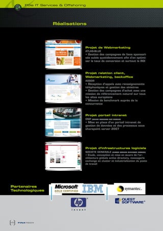 pôle it services & Offshoring




                     Réalisations




                                    Projet de Webmarketing
                                    ATLAS-bLUE
                                    • Gestion des campagnes de liens sponsori-
                                    sés suivis quotidiennement afin d’en optimi-
                                    ser le taux de conversion et surtout le ROI



                                    Projet relation client,
                                    Webmarketing, backoffice
                                    ASSOR
                                    • Réception d’appels avec renseignements
                                    téléphoniques et gestion des sinistres
                                    • Gestion des campagnes d’achat avec une
                                    mission de référencement naturel sur tous
                                    les sites européens
                                    • Mission de benchmark auprès de la
                                    concurrence



                                    Projet portail intranet
                                    ONP   (OFFIcE NATIONAL DES PEcHES)

                                    • Mise en place d’un portail intranet de
                                    gestion de données et des processus sous
                                    sharepoint server 2007




                                    Projet d’infrastructures logiciels
                                    SOcIETE GENERALE (FILIALE SOcIETE GENERALE FRANcE)
                                    • Etude, conception et mise en œuvre de l’ar-
                                    chitecture globale active directory, messagerie
                                    exchange en cluster et industrialisation du poste
                                    de travail




Partenaires
technologiques




48   finatech
 