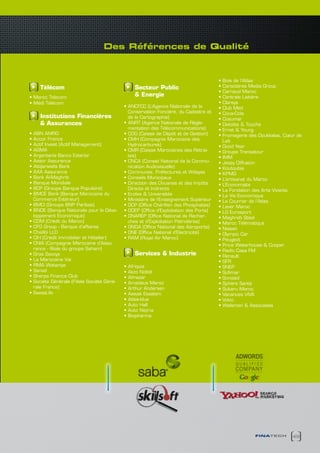 des Références de qualité



                                                                                       •	Bois	de	l’Atlas
     Télécom                                    Secteur Public                         •	Caractères	Media	Group
                                                                                       •	Carnaud	Maroc
•	Maroc	Telecom                                 & Energie                              •	Centrale	Laitière
•	Médi	Télécom                                                                         •	Clarsys
                                            •	ANCFCC	(L’Agence	Nationale	de	la	        •	Club	Med
                                              Conservation Foncière, du Cadastre et    •	Coca-Cola	
    Institutions Financières                  de la Cartographie)                      •	Cosumar
    & Assurances                            •	ANRT	(Agence	Nationale	de	Régle-         •	Deloitte	&	Touche
                                              mentation des Télécommunications)        •	Ernst	&	Young
•	ABN	AMRO                                  •	CDG	(Caisse	de	Dépôt	et	de	Gestion)      •	Fromagerie	des	Doukkalas, Cœur de
•	Accor	France	                             •	CMH	(Compagnie	Marocaine	des	              Lait
•	Actif	Invest	(Actif	Management)             Hydrocarbures)                           •	Good	Year
•	AGMA                                      •	CMR	(Caisse	Marocaines	des	Retrai-       •	Groupe	Transatour
•	Argentaria	Banco	Exterior                   tes)                                     •	IMM
•	Assor	Assurance                           •	CNCA	(Conseil	National	de	la	Commu-      •	Jessy	Diffusion
•	Attijariwafa	Bank                           nication Audiovisuelle)                  •	Koutoubia
•	AXA	Assurance			                          •	Communes,	Préfectures	et	Wilayas         •	KPMG
•	Bank	Al-Maghrib                           •	Conseils	Municipaux                      •	L’artisanat	du	Maroc
•	Banque	Mondiale                           •	Direction	des	Douanes	et	des	Impôts      •	L’Economiste
•	BCP	(Groupe	Banque	Populaire)               Directs et Indirects                     •	La	Fondation	des	Arts	Vivants
•	BMCE	Bank	(Banque	Marocaine	du	           •	Ecoles	&	Universités                     •	La	Vie Economique
  Commerce Extérieur)                       •	Ministère	de	l’Enseignement	Supérieur    •	Le	Courrier	de	l’Atlas	
•	BMCI	(Groupe	BNP	Paribas)                 •	OCP	(Office	Chérifien	des	Phosphates)    •	Lever	Maroc
•	BNDE	(Banque	Nationale	pour	le	Déve-      •	ODEP	(Office	d’Exploitation des Ports)   •	LG	Eurosport
  loppement Economique)                     •	ONAREP	(Office	National	de	Recher-       •	Maghreb	Steel
•	CDM	(Crédit	du	Maroc)	                      ches et d’Exploitation Pétrolières)      •	Maroc	Télématique
•	CFG	Group	-	Banque	d’affaires             •	ONDA	(Office	National	des	Aéroports)     •	Nissan
•	Chaâbi	LLD                                •	ONE	(Office	National	d’Electricité)      •	Olympic	Car
•	CIH	(Crédit	Immobilier	et	Hôtelier)	      •	RAM	(Royal	Air	Maroc)                    •	Peugeot
•	CNIA	(Compagnie	Marocaine d’Assu-                                                    •	Price	Waterhouse	&	Cooper
  rance - filiale du groupe Saham)                                                     •	Radio	Casa	FM
•	Gras	Savoye                                   Services & Industrie                   •	Renault
•	La	Marocaine	Vie                                                                     •	SFR
•	RMA	Wataniya                              •	Afriquia                                 •	SNEP
•	Sanad	                                    •	Akzo	Nobel                               •	Sofimar
•	Sherpa	Finance	Club                       •	Almazar                                  •	Sonasid
•	Société	Générale	(Filiale	Société	Géné-   •	Amadeus	Maroc                            •	Sphère	Santé
  rale France)                              •	Arthur	Andersen                          •	Subaru	Maroc
•	SwissLife                                 •	Aswak	Essalam                            •	Vacances	VIVA
                                            •	Atlas-blue                               •	Volvo
                                            •	Auto	Hall                                •	Walsman	&	Associates
                                            •	Auto	Nejma
                                            •	Biopharma




                                                                                                      finatech        49
 