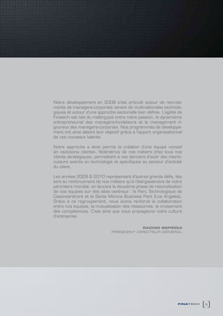 Notre développement en 2008 s’est articulé autour de recrute-
ments de managers-corporate venant de multinationales technolo-
giques et autour d’une approche sectorielle bien définie. L’agilité de
Finatech est née du melting-pot entre notre passion, le dynamisme
entrepreneurial des managers-fondateurs et le management ri-
goureux des managers-corporate. Nos programmes de développe-
ment ont ainsi atteint leur objectif grâce à l’apport organisationnel
de ces nouveaux talents.

Notre approche a ainsi permis la création d’une équipe conseil
en «solutions clients», fédératrice de nos métiers chez tous nos
clients stratégiques, permettant à ces derniers d’avoir des interlo-
cuteurs avertis en technologie et spécifiques au secteur d’activité
du client.

Les années 2009 & 2010 représentent d’autres grands défis, liés
tant au renforcement de nos métiers qu’à l’élargissement de notre
périmètre mondial, en lançant la deuxième phase de rationalisation
de nos équipes sur des sites centraux : le Parc Technologique de
Casanearshore et le Santa Monica Business Park (Los Angeles).
Grâce à ce regroupement, nous avons renforcé la collaboration
entre nos équipes, la mutualisation des ressources, le croisement
des compétences. C’est ainsi que nous propageons notre culture
d’entreprise.

                                            Rachid sefRiOUi
                               président directeur général




                                                                   finatech   5
 