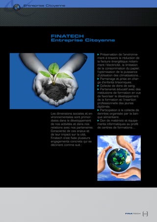 entreprise citoyenne




             finatech
             entreprise citoyenne


                                                  Préservation de l’environne-
                                               ment à travers la réduction de
                                               la facture énergétique notam-
                                               ment l’électricité, la limitation
                                               de la consommation du papier,
                                               l’optimisation de la puissance
                                               d’utilisation des climatisations…
                                                  Parrainage et prise en char-
                                               ge d’enfants trisomiques.
                                                  Collecte de dons de sang.
                                                  Partenariat éducatif avec des
                                               institutions de formation en vue
                                               de favoriser le développement
                                               de la formation et l’insertion
                                               professionnelle des jeunes
                                               diplômés.
                                                  Participation à la collecte de
             Les dimensions sociales et en-    denrées organisée par la ban-
             vironnementales sont primor-      que alimentaire.
             diales dans le développement         Don de matériels et équipe-
             de nos activités et dans nos      ments informatiques au profit
             relations avec nos partenaires.   de centres de formations…
             Consciente de ces enjeux et
             de leur impact sur la cité,
             Finatech s’est fixée plusieurs
             engagements concrets qui se
             déclinent comme suit :




                                                                    finatech       55
 