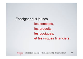 Enseigner aux jeunes
           les concepts,
           les produits,
           les Logiques,
           et les risques financiers



 Concep | Intérêt de la banque | Business model | Implémentation   12
    t
 
