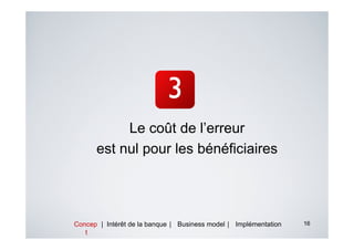 Le coût de l’erreur
      est nul pour les bénéficiaires




Concep | Intérêt de la banque | Business model | Implémentation   16
   t
 