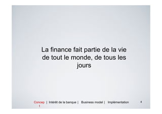 La finance fait partie de la vie
    de tout le monde, de tous les
                 jours




Concep | Intérêt de la banque | Business model | Implémentation   4
   t
 