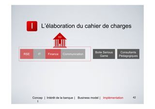 L’élaboration du cahier de charges
                       SG




                                                 Boite Serious    Consultants
RSE      IT     Finance     Communication
                                                     Game        Pédagogiques




      Concep | Intérêt de la banque | Business model | Implémentation    42
         t
 