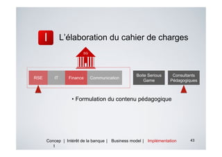 L’élaboration du cahier de charges
                       SG




                                                 Boite Serious    Consultants
RSE      IT     Finance     Communication
                                                     Game        Pédagogiques



                  • Formulation du contenu pédagogique




      Concep | Intérêt de la banque | Business model | Implémentation    43
         t
 