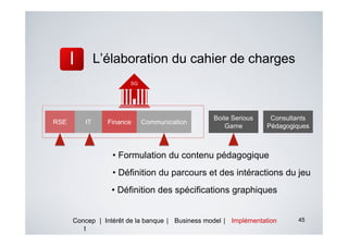 L’élaboration du cahier de charges
                       SG




                                                 Boite Serious    Consultants
RSE      IT     Finance     Communication
                                                     Game        Pédagogiques



                  • Formulation du contenu pédagogique
                  • Définition du parcours et des intéractions du jeu
                 • Définition des spécifications graphiques


      Concep | Intérêt de la banque | Business model | Implémentation    45
         t
 