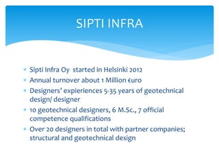  Sipti Infra Oy started in Helsinki 2012
 Annual turnover about 1 Million €uro
 Designers’ expieriences 5-35 years of geotechnical
design/ designer
 10 geotechnical designers, 6 M.Sc., 7 official
competence qualifications
 Over 20 designers in total with partner companies;
structural and geotechnical design
SIPTI INFRA
 