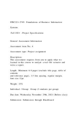 FINC221-2785: Foundations of Business Information
Systems
Fall 2021 - Project Specifications
General Assessment Information
Assessment item No.: 4
Assessment type: Project assignment
Description:
This assessment requires from you to apply what we
learned in this course to analyze a real-life scinario and
write a report.
Length: Minimum 6-8 pages (exclude title page, table of
contents
and reference page), 1.5 line spacing, regular margin,
font size 12pt.
Weight: 15%
Individual / Group: Group (3 students per group)
Due date: Wednesday November 29th, 2021 (Before class)
Submission: Submission through Blackboard
 
