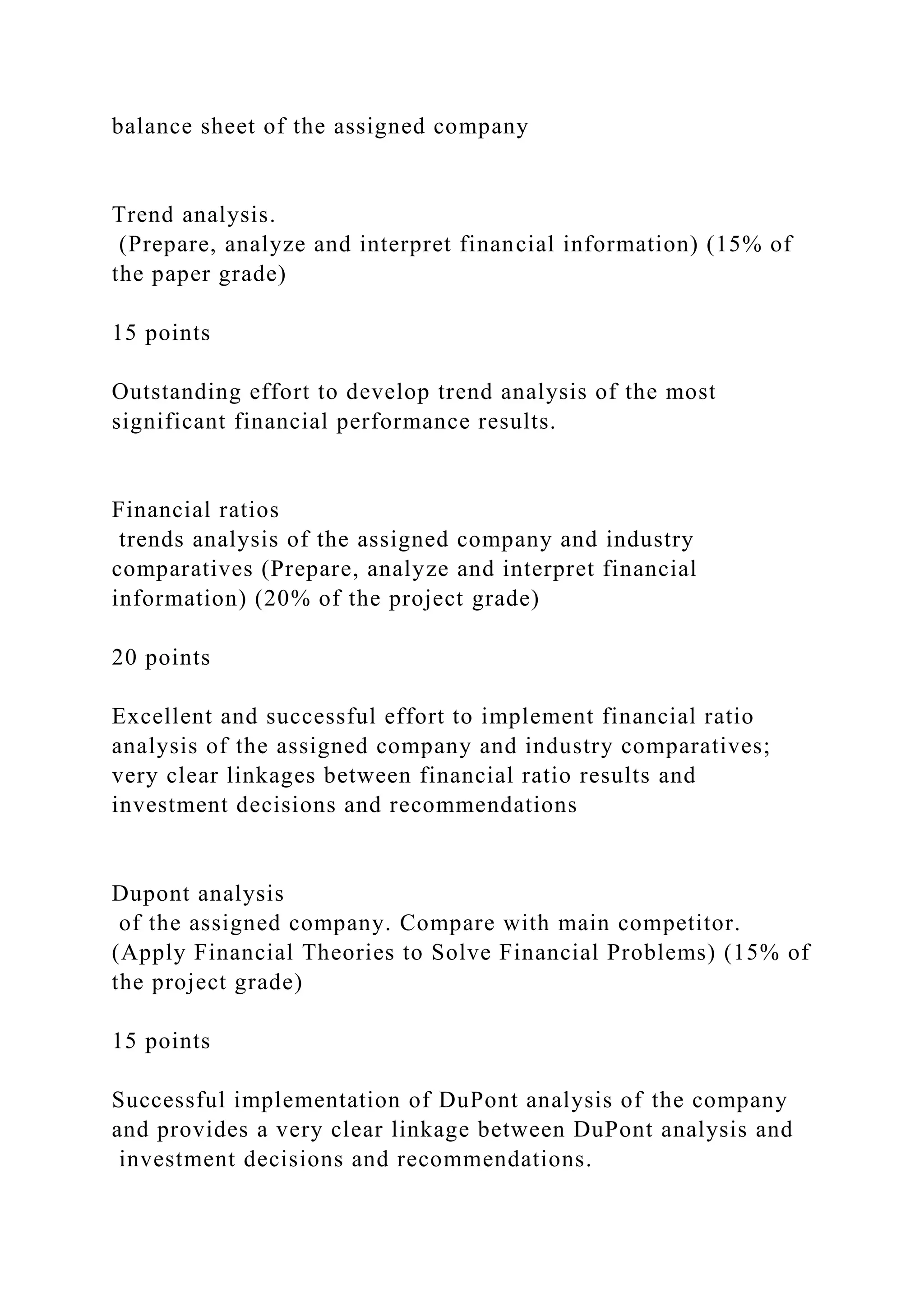 balance sheet of the assigned company
Trend analysis.
(Prepare, analyze and interpret financial information) (15% of
the paper grade)
15 points
Outstanding effort to develop trend analysis of the most
significant financial performance results.
Financial ratios
trends analysis of the assigned company and industry
comparatives (Prepare, analyze and interpret financial
information) (20% of the project grade)
20 points
Excellent and successful effort to implement financial ratio
analysis of the assigned company and industry comparatives;
very clear linkages between financial ratio results and
investment decisions and recommendations
Dupont analysis
of the assigned company. Compare with main competitor.
(Apply Financial Theories to Solve Financial Problems) (15% of
the project grade)
15 points
Successful implementation of DuPont analysis of the company
and provides a very clear linkage between DuPont analysis and
investment decisions and recommendations.
 