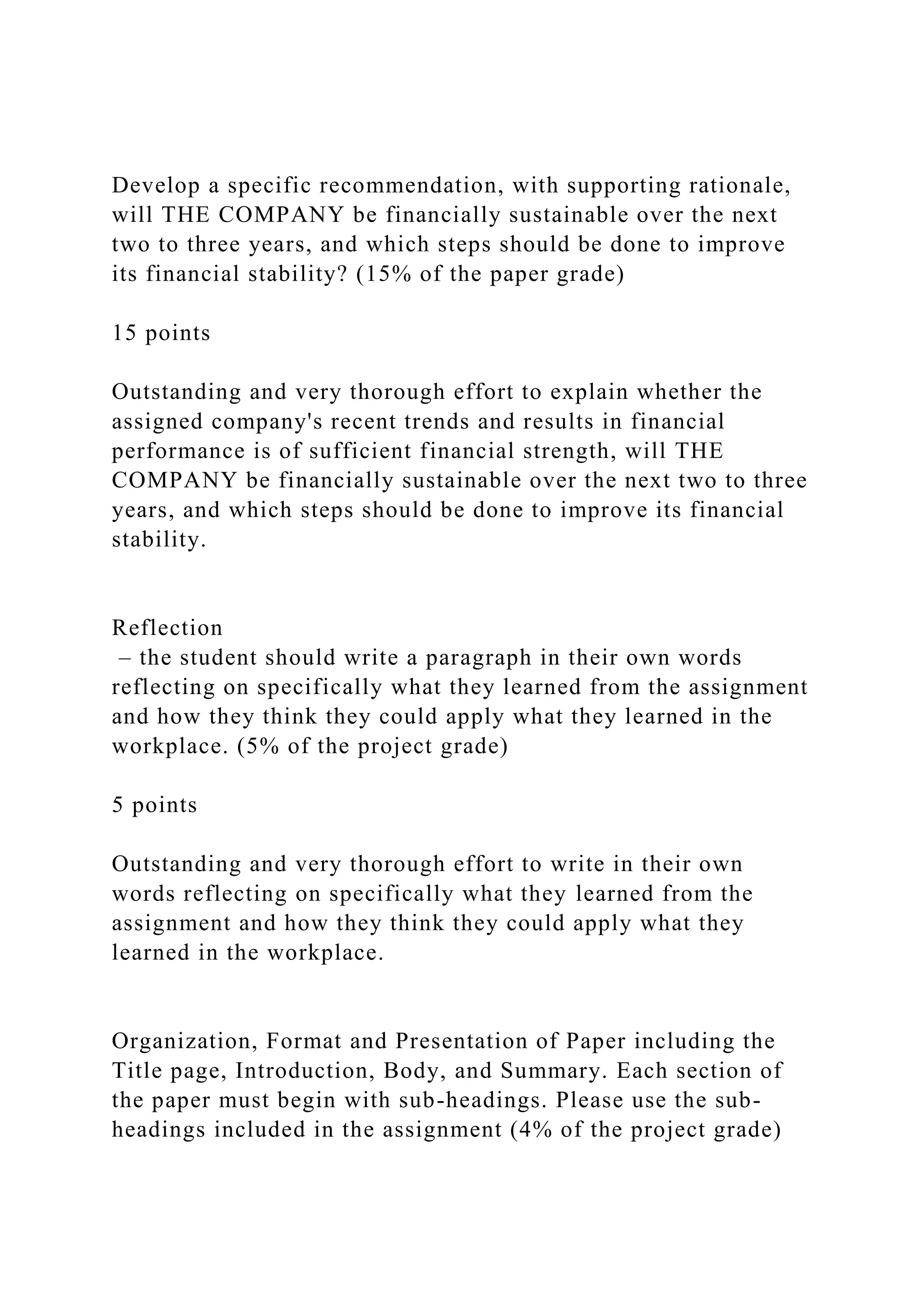Develop a specific recommendation, with supporting rationale,
will THE COMPANY be financially sustainable over the next
two to three years, and which steps should be done to improve
its financial stability? (15% of the paper grade)
15 points
Outstanding and very thorough effort to explain whether the
assigned company's recent trends and results in financial
performance is of sufficient financial strength, will THE
COMPANY be financially sustainable over the next two to three
years, and which steps should be done to improve its financial
stability.
Reflection
– the student should write a paragraph in their own words
reflecting on specifically what they learned from the assignment
and how they think they could apply what they learned in the
workplace. (5% of the project grade)
5 points
Outstanding and very thorough effort to write in their own
words reflecting on specifically what they learned from the
assignment and how they think they could apply what they
learned in the workplace.
Organization, Format and Presentation of Paper including the
Title page, Introduction, Body, and Summary. Each section of
the paper must begin with sub-headings. Please use the sub-
headings included in the assignment (4% of the project grade)
 