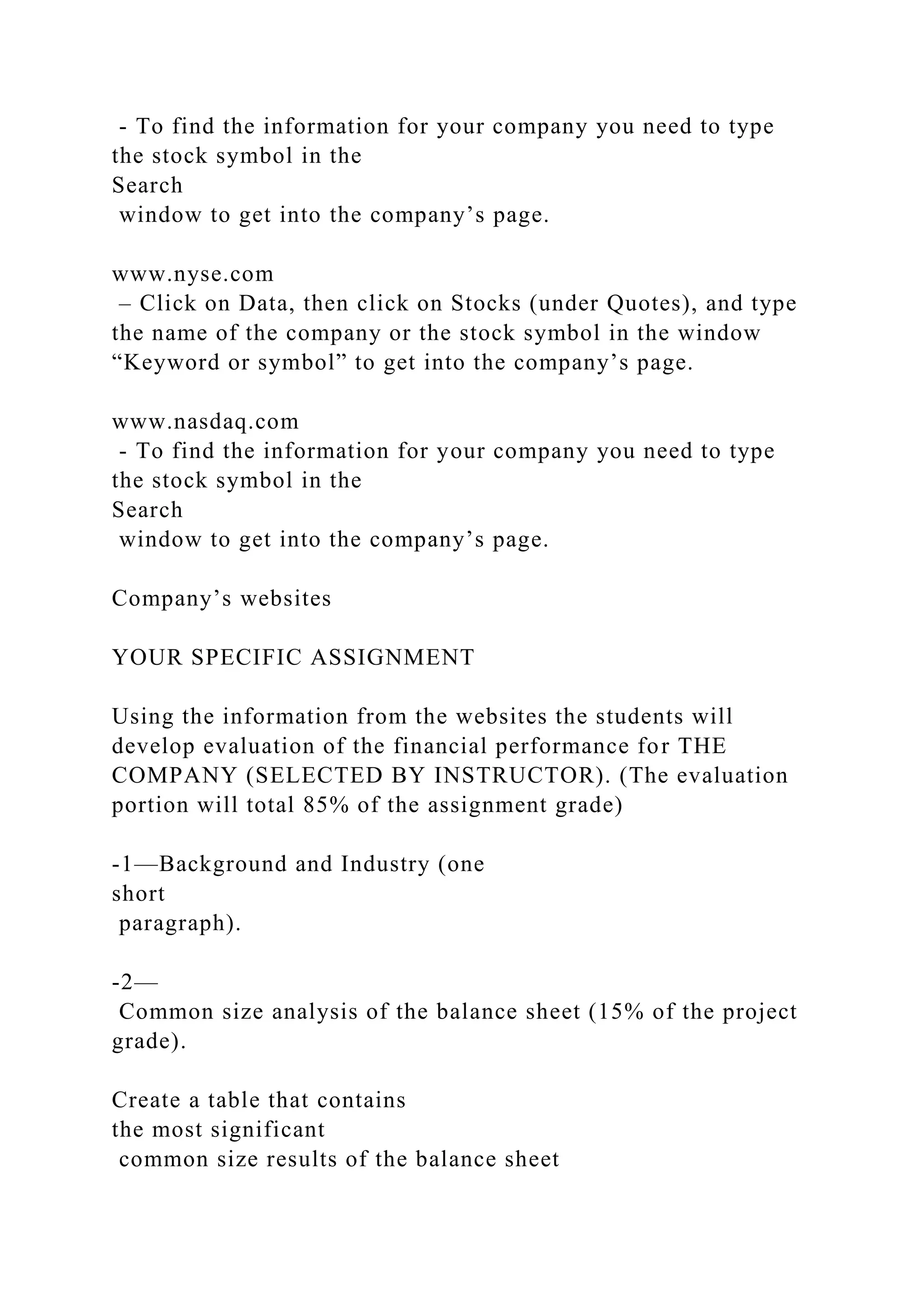- To find the information for your company you need to type
the stock symbol in the
Search
window to get into the company’s page.
www.nyse.com
– Click on Data, then click on Stocks (under Quotes), and type
the name of the company or the stock symbol in the window
“Keyword or symbol” to get into the company’s page.
www.nasdaq.com
- To find the information for your company you need to type
the stock symbol in the
Search
window to get into the company’s page.
Company’s websites
YOUR SPECIFIC ASSIGNMENT
Using the information from the websites the students will
develop evaluation of the financial performance for THE
COMPANY (SELECTED BY INSTRUCTOR). (The evaluation
portion will total 85% of the assignment grade)
-1—Background and Industry (one
short
paragraph).
-2—
Common size analysis of the balance sheet (15% of the project
grade).
Create a table that contains
the most significant
common size results of the balance sheet
 