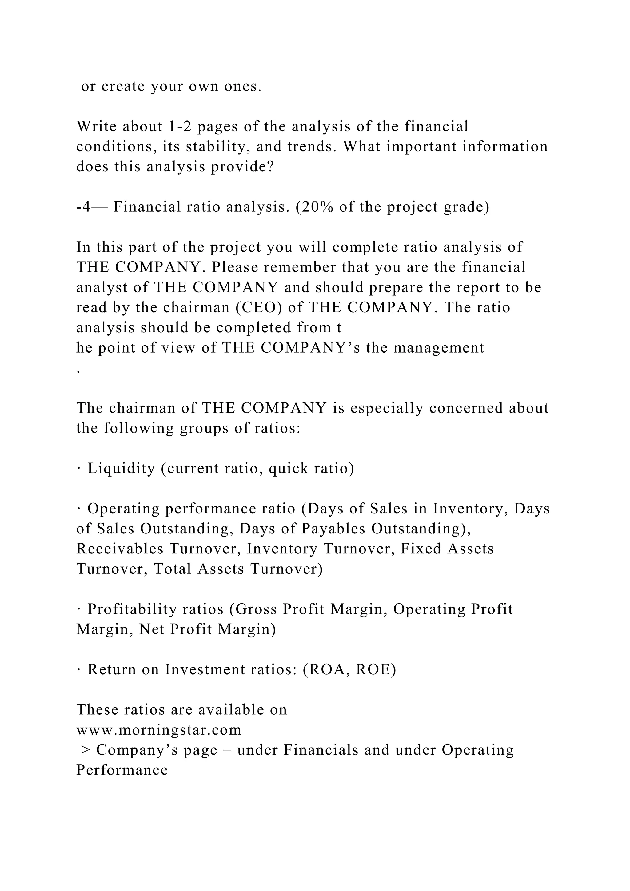 or create your own ones.
Write about 1-2 pages of the analysis of the financial
conditions, its stability, and trends. What important information
does this analysis provide?
-4— Financial ratio analysis. (20% of the project grade)
In this part of the project you will complete ratio analysis of
THE COMPANY. Please remember that you are the financial
analyst of THE COMPANY and should prepare the report to be
read by the chairman (CEO) of THE COMPANY. The ratio
analysis should be completed from t
he point of view of THE COMPANY’s the management
.
The chairman of THE COMPANY is especially concerned about
the following groups of ratios:
· Liquidity (current ratio, quick ratio)
· Operating performance ratio (Days of Sales in Inventory, Days
of Sales Outstanding, Days of Payables Outstanding),
Receivables Turnover, Inventory Turnover, Fixed Assets
Turnover, Total Assets Turnover)
· Profitability ratios (Gross Profit Margin, Operating Profit
Margin, Net Profit Margin)
· Return on Investment ratios: (ROA, ROE)
These ratios are available on
www.morningstar.com
> Company’s page – under Financials and under Operating
Performance
 
