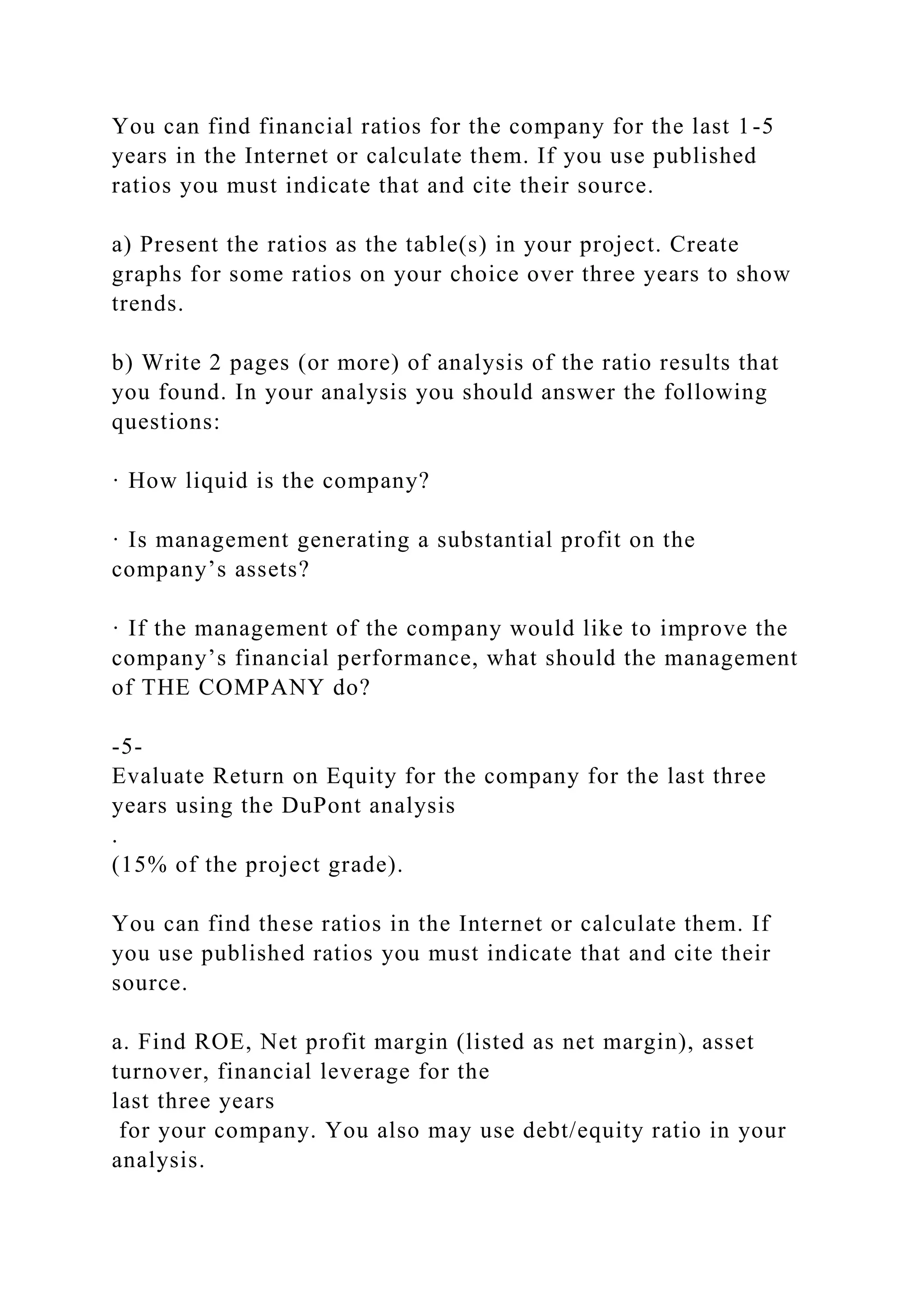 You can find financial ratios for the company for the last 1-5
years in the Internet or calculate them. If you use published
ratios you must indicate that and cite their source.
a) Present the ratios as the table(s) in your project. Create
graphs for some ratios on your choice over three years to show
trends.
b) Write 2 pages (or more) of analysis of the ratio results that
you found. In your analysis you should answer the following
questions:
· How liquid is the company?
· Is management generating a substantial profit on the
company’s assets?
· If the management of the company would like to improve the
company’s financial performance, what should the management
of THE COMPANY do?
-5-
Evaluate Return on Equity for the company for the last three
years using the DuPont analysis
.
(15% of the project grade).
You can find these ratios in the Internet or calculate them. If
you use published ratios you must indicate that and cite their
source.
a. Find ROE, Net profit margin (listed as net margin), asset
turnover, financial leverage for the
last three years
for your company. You also may use debt/equity ratio in your
analysis.
 
