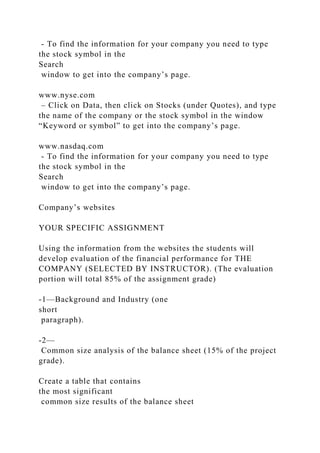 - To find the information for your company you need to type
the stock symbol in the
Search
window to get into the company’s page.
www.nyse.com
– Click on Data, then click on Stocks (under Quotes), and type
the name of the company or the stock symbol in the window
“Keyword or symbol” to get into the company’s page.
www.nasdaq.com
- To find the information for your company you need to type
the stock symbol in the
Search
window to get into the company’s page.
Company’s websites
YOUR SPECIFIC ASSIGNMENT
Using the information from the websites the students will
develop evaluation of the financial performance for THE
COMPANY (SELECTED BY INSTRUCTOR). (The evaluation
portion will total 85% of the assignment grade)
-1—Background and Industry (one
short
paragraph).
-2—
Common size analysis of the balance sheet (15% of the project
grade).
Create a table that contains
the most significant
common size results of the balance sheet
 