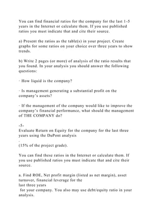 You can find financial ratios for the company for the last 1-5
years in the Internet or calculate them. If you use published
ratios you must indicate that and cite their source.
a) Present the ratios as the table(s) in your project. Create
graphs for some ratios on your choice over three years to show
trends.
b) Write 2 pages (or more) of analysis of the ratio results that
you found. In your analysis you should answer the following
questions:
· How liquid is the company?
· Is management generating a substantial profit on the
company’s assets?
· If the management of the company would like to improve the
company’s financial performance, what should the management
of THE COMPANY do?
-5-
Evaluate Return on Equity for the company for the last three
years using the DuPont analysis
.
(15% of the project grade).
You can find these ratios in the Internet or calculate them. If
you use published ratios you must indicate that and cite their
source.
a. Find ROE, Net profit margin (listed as net margin), asset
turnover, financial leverage for the
last three years
for your company. You also may use debt/equity ratio in your
analysis.
 